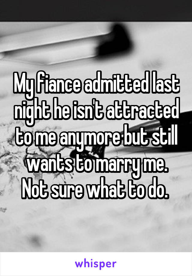 My fiance admitted last night he isn't attracted to me anymore but still wants to marry me. Not sure what to do. 