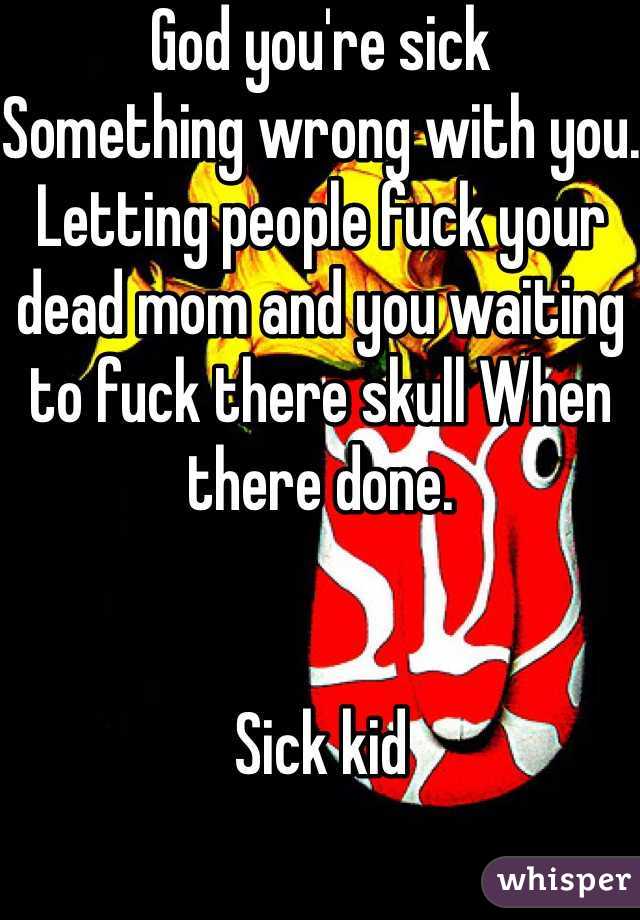 God you're sick 
Something wrong with you.
Letting people fuck your dead mom and you waiting to fuck there skull When there done.


Sick kid