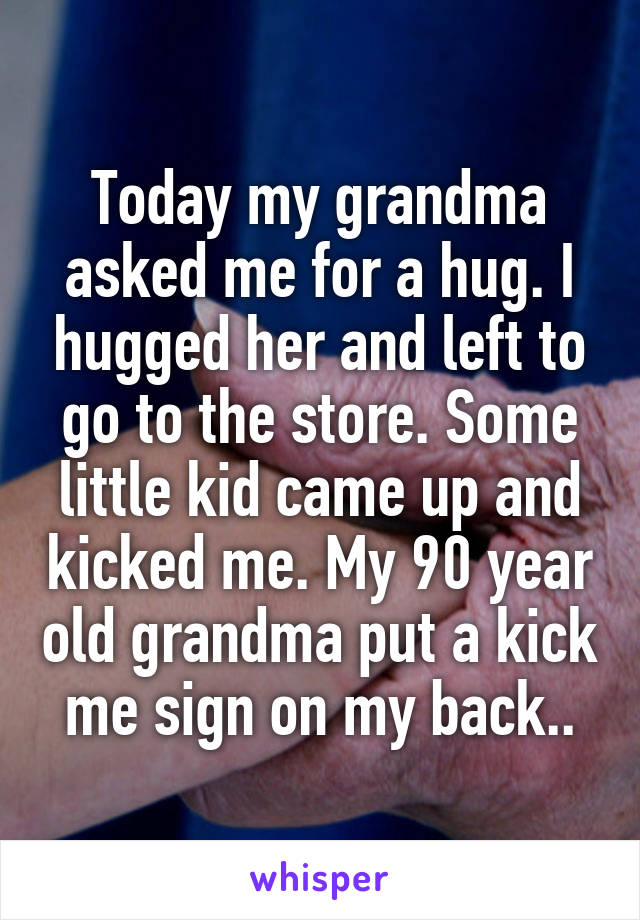 Today my grandma asked me for a hug. I hugged her and left to go to the store. Some little kid came up and kicked me. My 90 year old grandma put a kick me sign on my back..