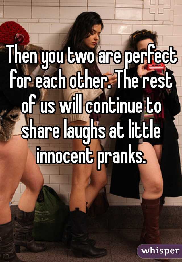 Then you two are perfect for each other. The rest of us will continue to share laughs at little innocent pranks.