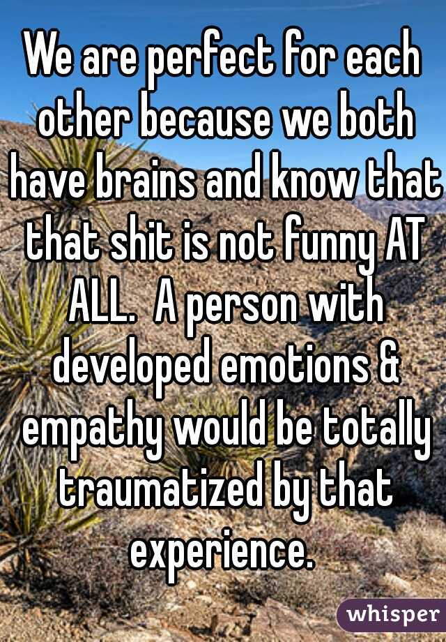 We are perfect for each other because we both have brains and know that that shit is not funny AT ALL.  A person with developed emotions & empathy would be totally traumatized by that experience. 