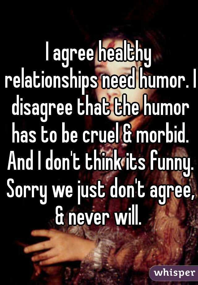 I agree healthy relationships need humor. I disagree that the humor has to be cruel & morbid. And I don't think its funny. Sorry we just don't agree, & never will. 