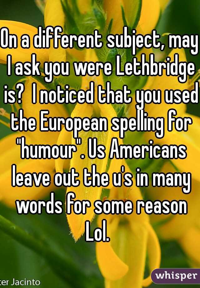 On a different subject, may I ask you were Lethbridge is?  I noticed that you used the European spelling for "humour". Us Americans leave out the u's in many words for some reason Lol.  