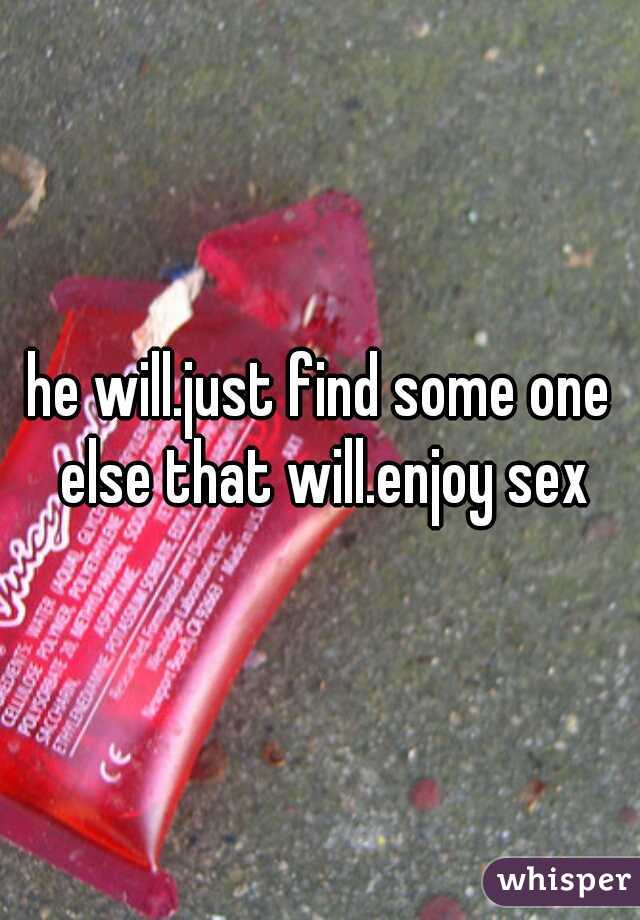 he will.just find some one else that will.enjoy sex
