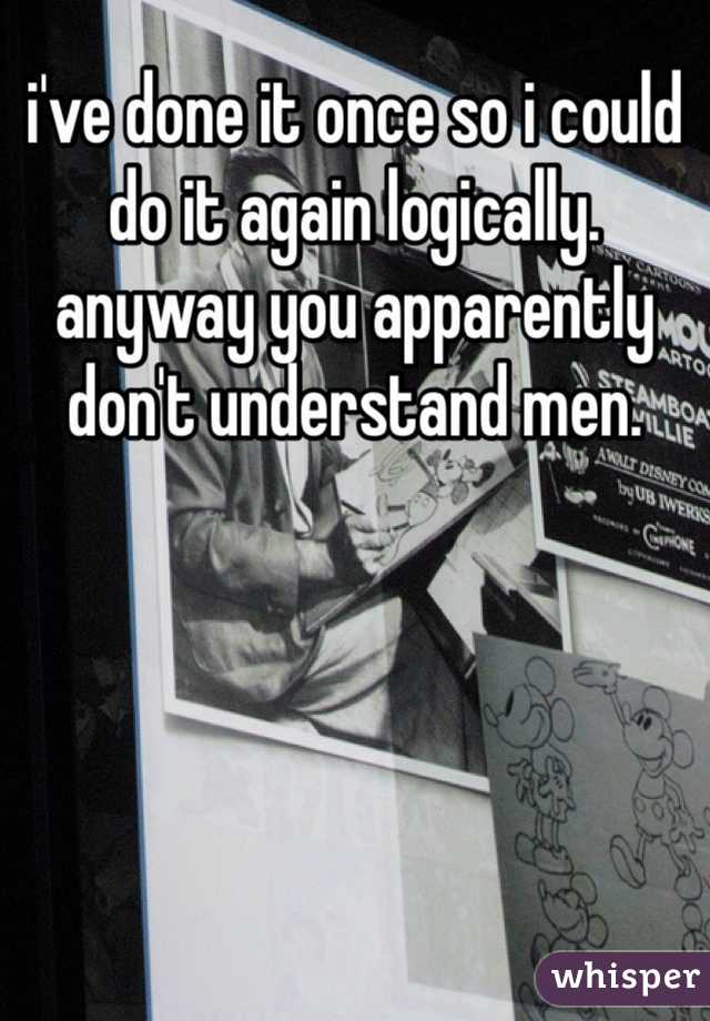 i've done it once so i could do it again logically. anyway you apparently don't understand men.