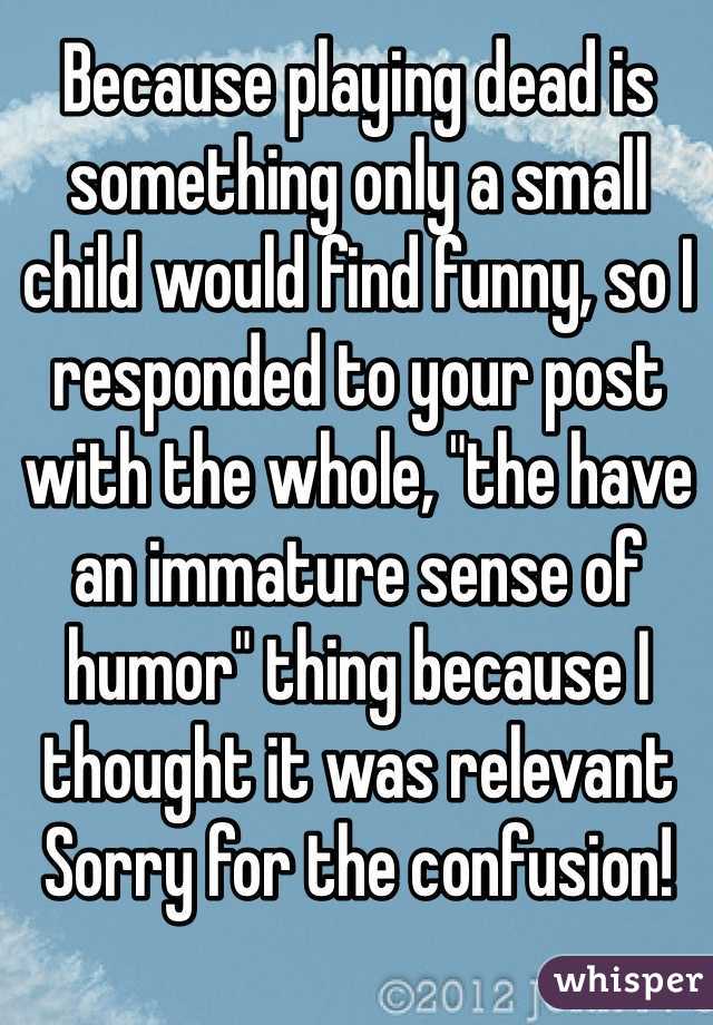 Because playing dead is something only a small child would find funny, so I responded to your post with the whole, "the have an immature sense of humor" thing because I thought it was relevant
Sorry for the confusion!