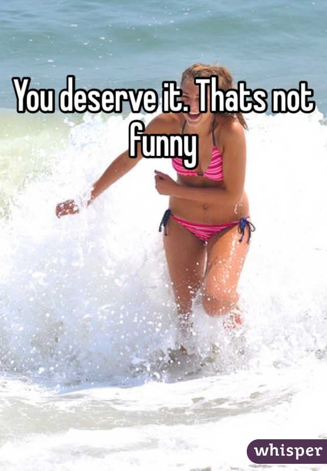 You deserve it. Thats not funny