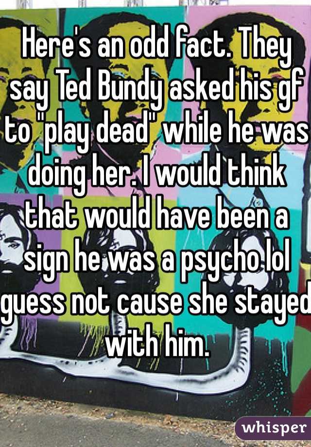 Here's an odd fact. They say Ted Bundy asked his gf to "play dead" while he was doing her. I would think that would have been a sign he was a psycho lol guess not cause she stayed with him. 