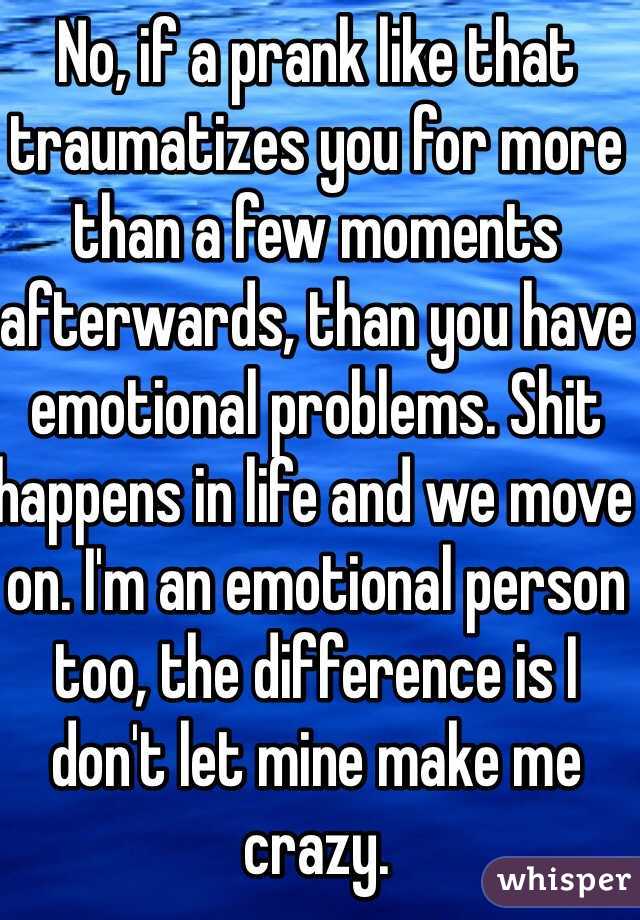 No, if a prank like that traumatizes you for more than a few moments afterwards, than you have emotional problems. Shit happens in life and we move on. I'm an emotional person too, the difference is I don't let mine make me crazy.