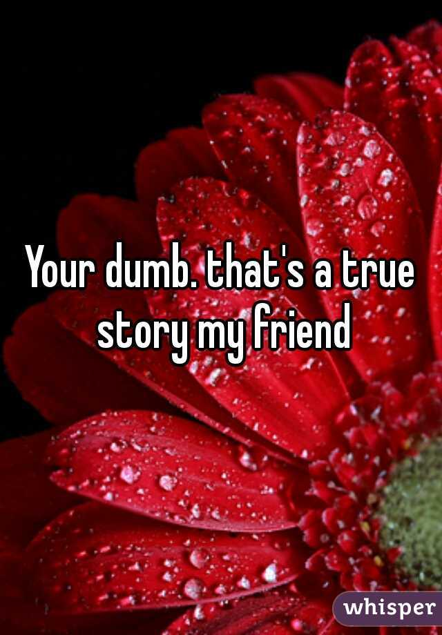 Your dumb. that's a true story my friend