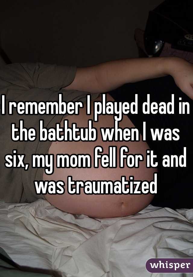 I remember I played dead in the bathtub when I was six, my mom fell for it and was traumatized