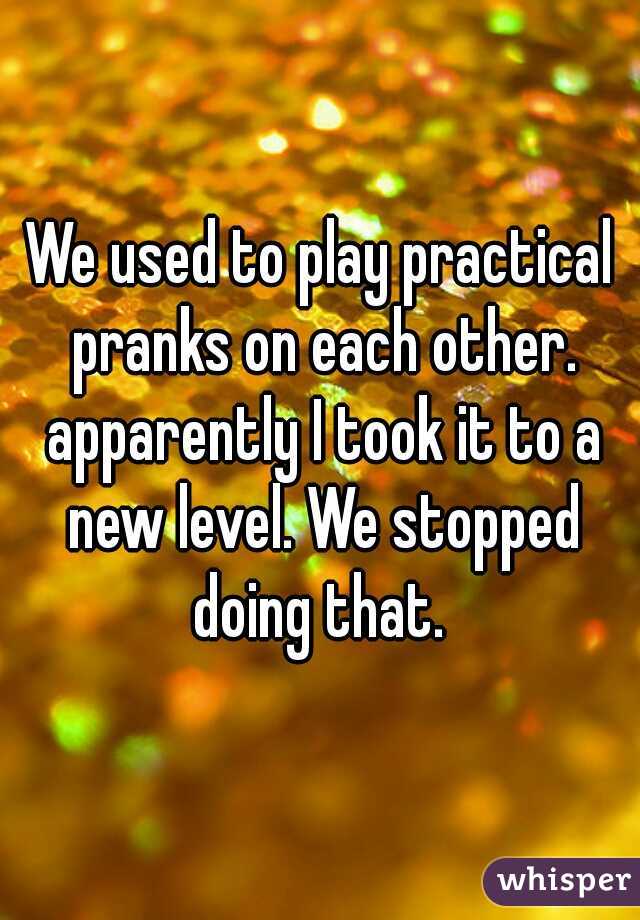 We used to play practical pranks on each other. apparently I took it to a new level. We stopped doing that. 