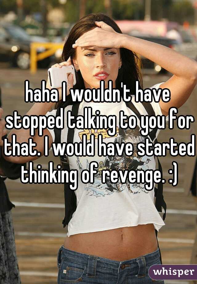 haha I wouldn't have stopped talking to you for that. I would have started thinking of revenge. :)