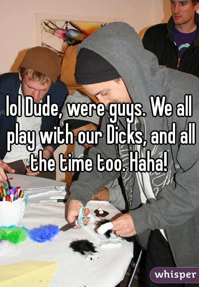 lol Dude, were guys. We all play with our Dicks, and all the time too. Haha! 