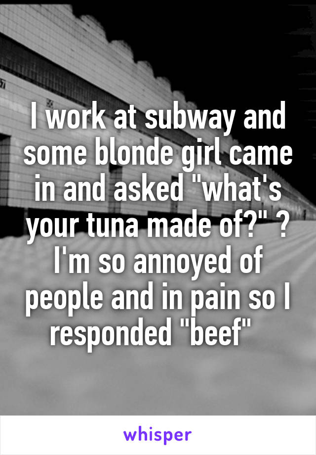 I work at subway and some blonde girl came in and asked "what's your tuna made of?" 😒 I'm so annoyed of people and in pain so I responded "beef"  