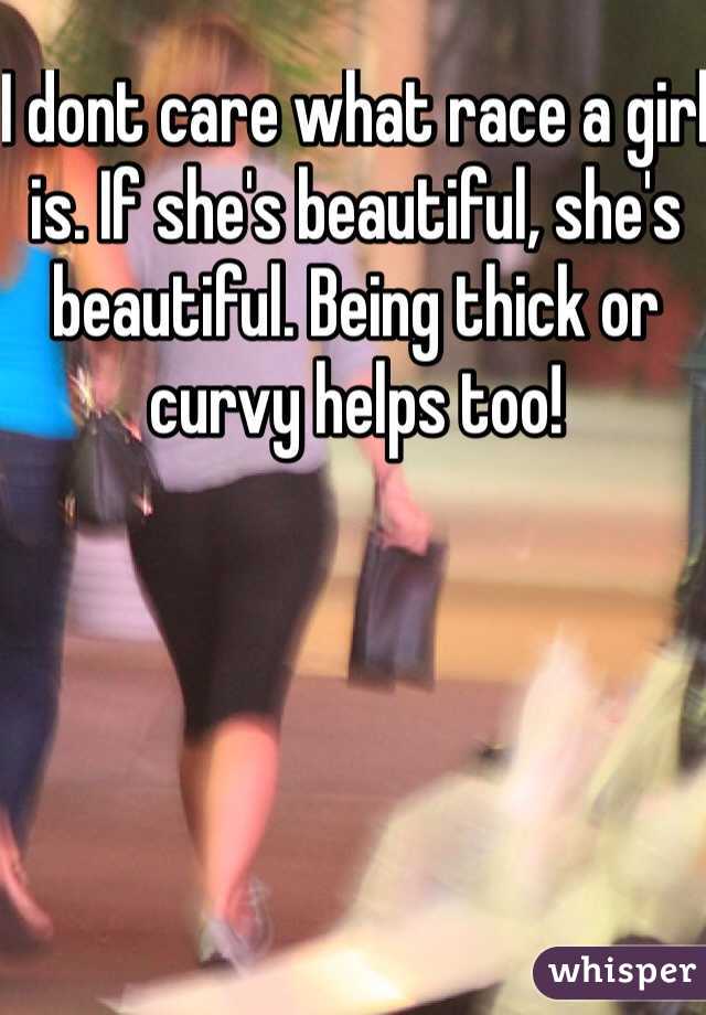 I dont care what race a girl is. If she's beautiful, she's beautiful. Being thick or curvy helps too!