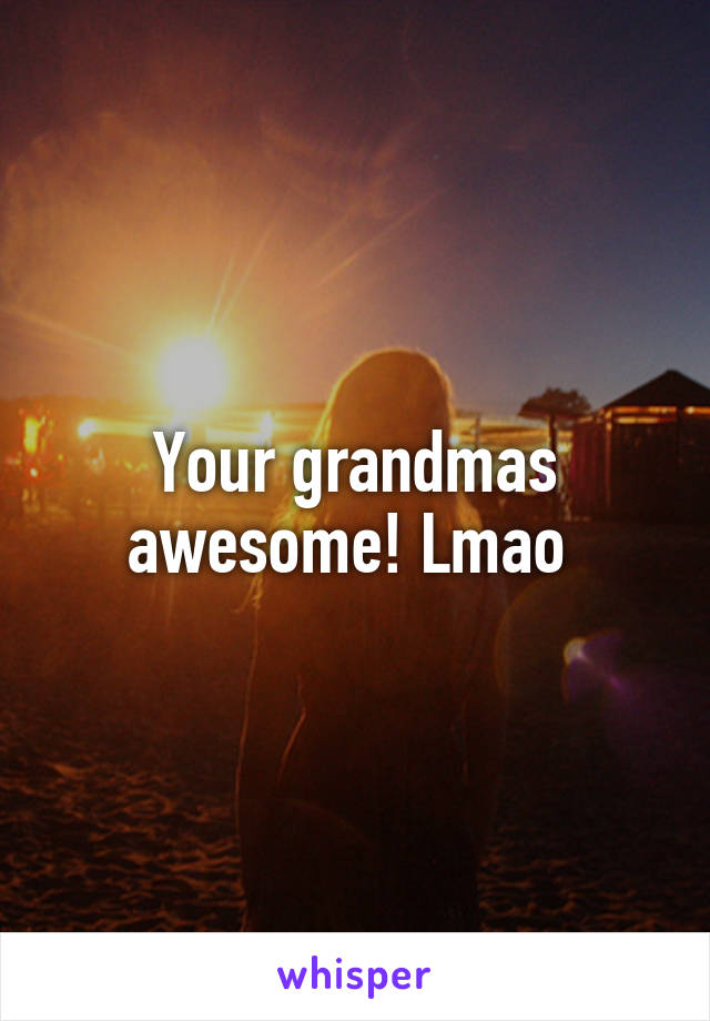 Your grandmas awesome! Lmao 