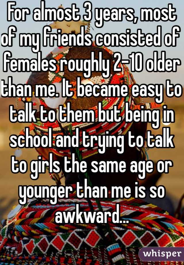 For almost 3 years, most of my friends consisted of females roughly 2-10 older than me. It became easy to talk to them but being in school and trying to talk to girls the same age or younger than me is so awkward...