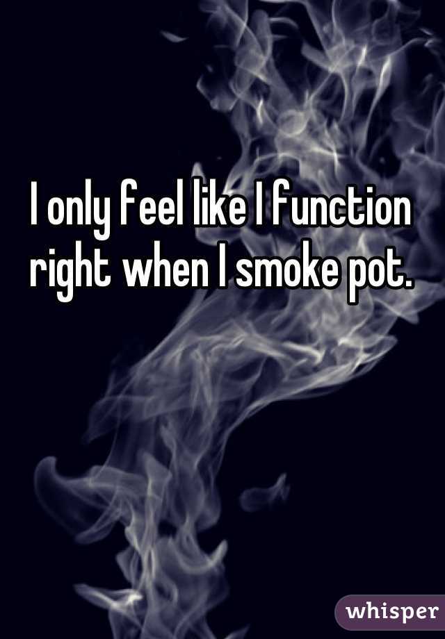I only feel like I function right when I smoke pot.