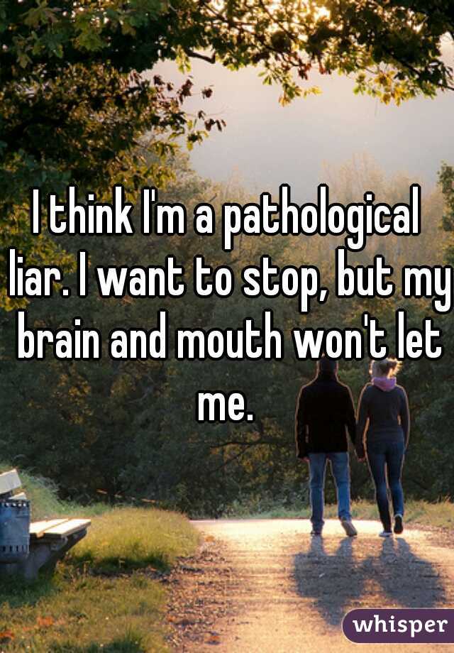I think I'm a pathological liar. I want to stop, but my brain and mouth won't let me. 