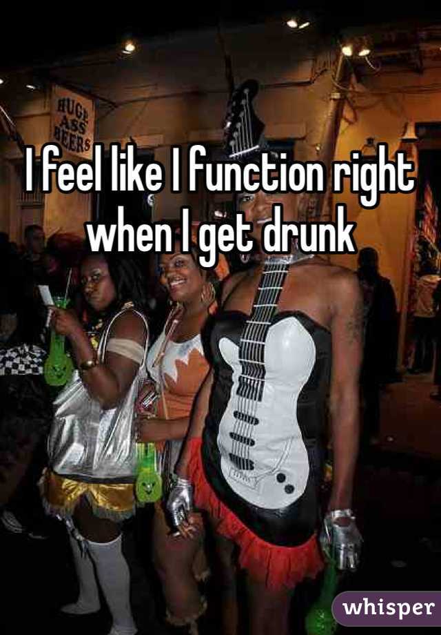 I feel like I function right when I get drunk 