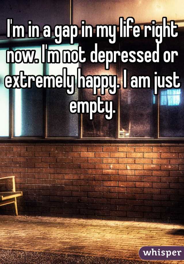 I'm in a gap in my life right now. I'm not depressed or extremely happy. I am just empty. 