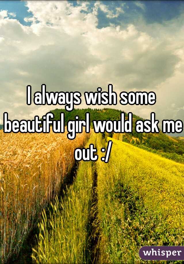 I always wish some beautiful girl would ask me out :/