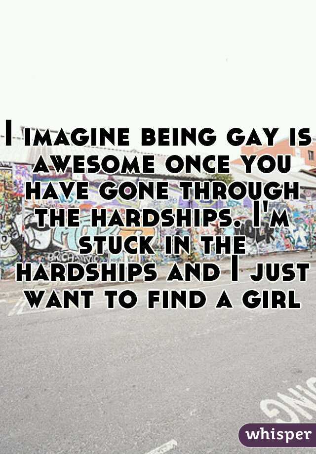 I imagine being gay is awesome once you have gone through the hardships. I'm stuck in the hardships and I just want to find a girl