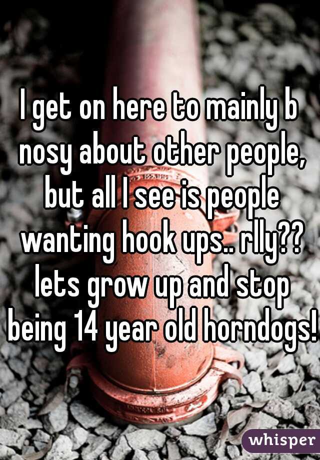 I get on here to mainly b nosy about other people, but all I see is people wanting hook ups.. rlly?? lets grow up and stop being 14 year old horndogs!