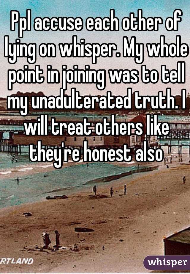 Ppl accuse each other of lying on whisper. My whole point in joining was to tell my unadulterated truth. I will treat others like they're honest also 