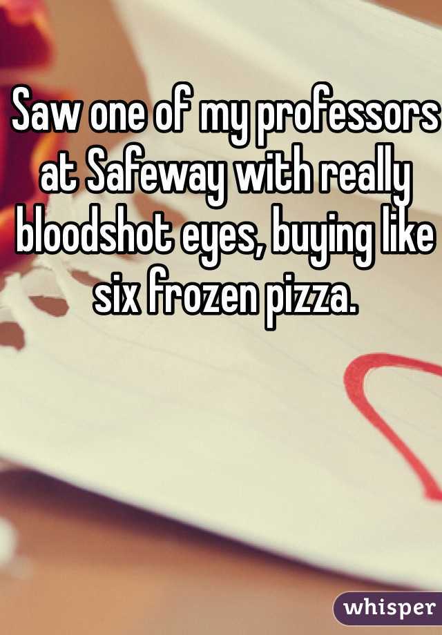 Saw one of my professors at Safeway with really bloodshot eyes, buying like six frozen pizza.