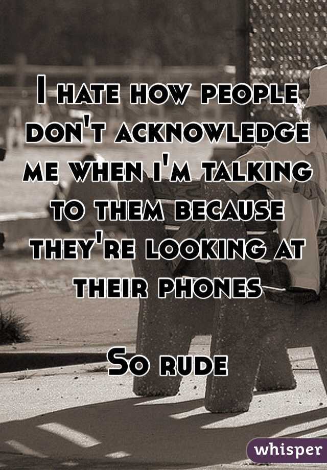I hate how people don't acknowledge me when i'm talking to them because they're looking at their phones 

So rude 