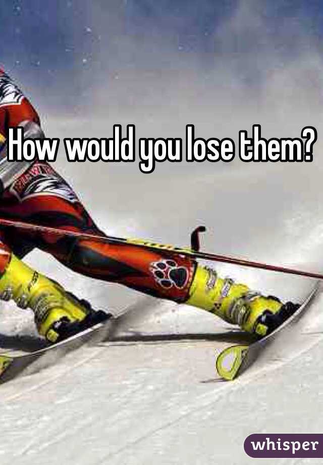 How would you lose them? 