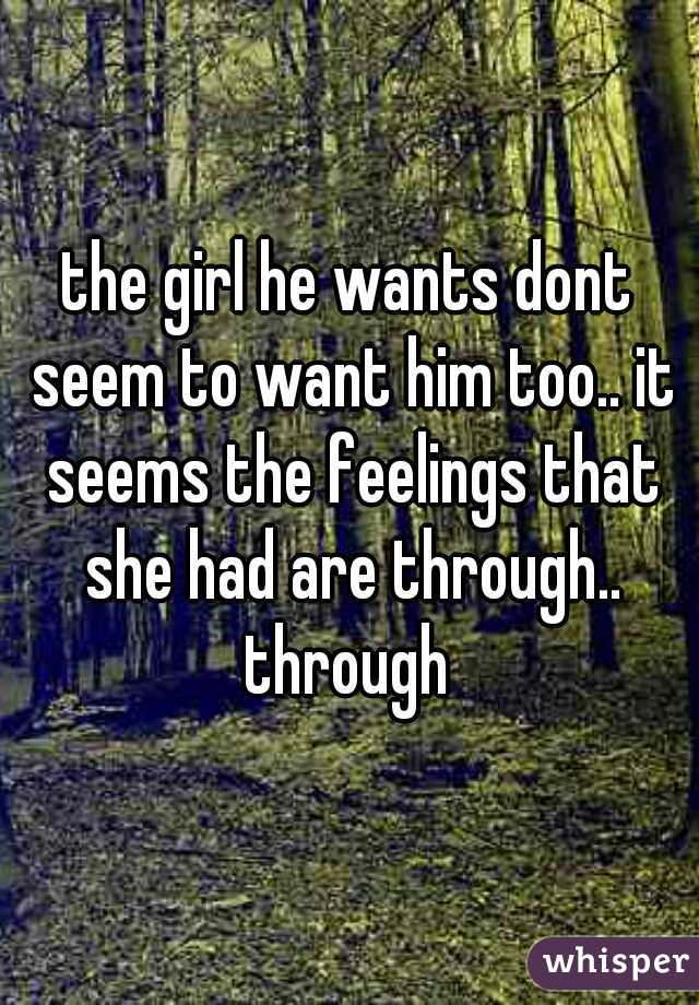 the girl he wants dont seem to want him too.. it seems the feelings that she had are through.. through 