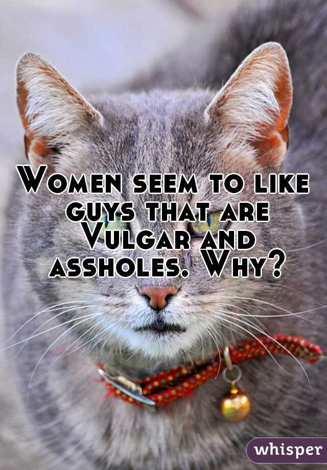 Women seem to like guys that are Vulgar and assholes. Why?