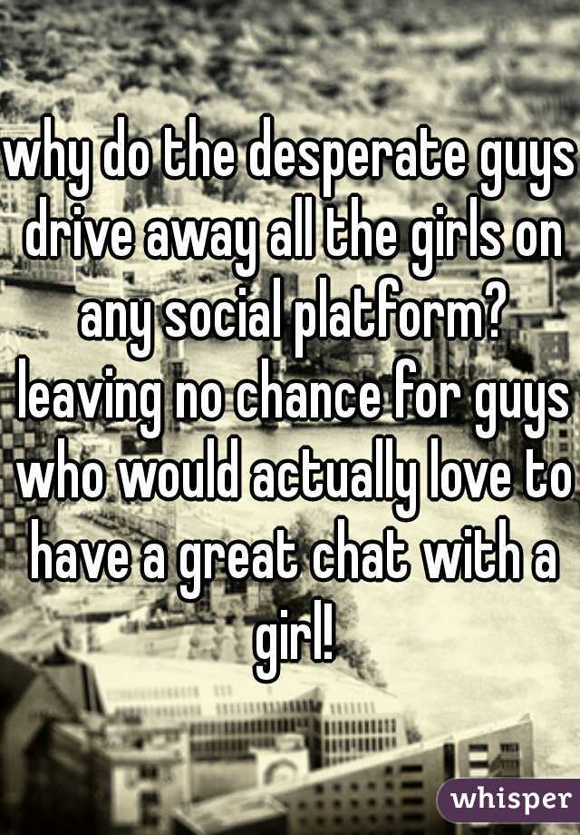 why do the desperate guys drive away all the girls on any social platform? leaving no chance for guys who would actually love to have a great chat with a girl!