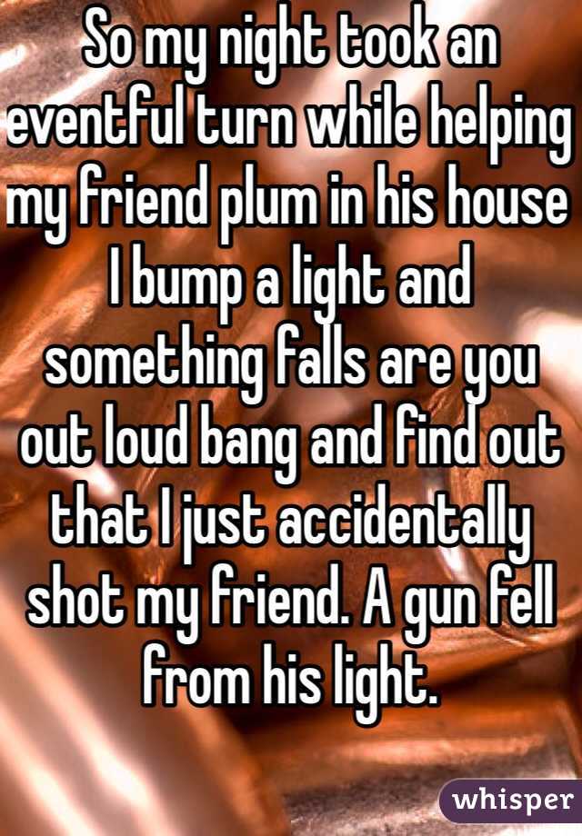 So my night took an eventful turn while helping my friend plum in his house I bump a light and something falls are you out loud bang and find out that I just accidentally shot my friend. A gun fell from his light. 