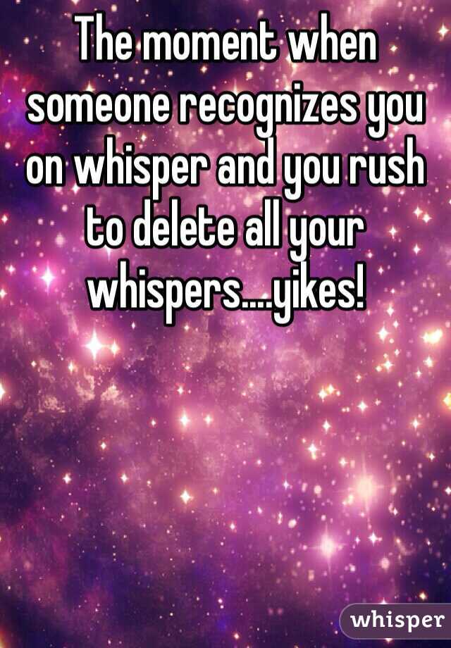 The moment when someone recognizes you on whisper and you rush to delete all your whispers....yikes! 