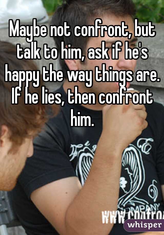 Maybe not confront, but talk to him, ask if he's happy the way things are. If he lies, then confront him.