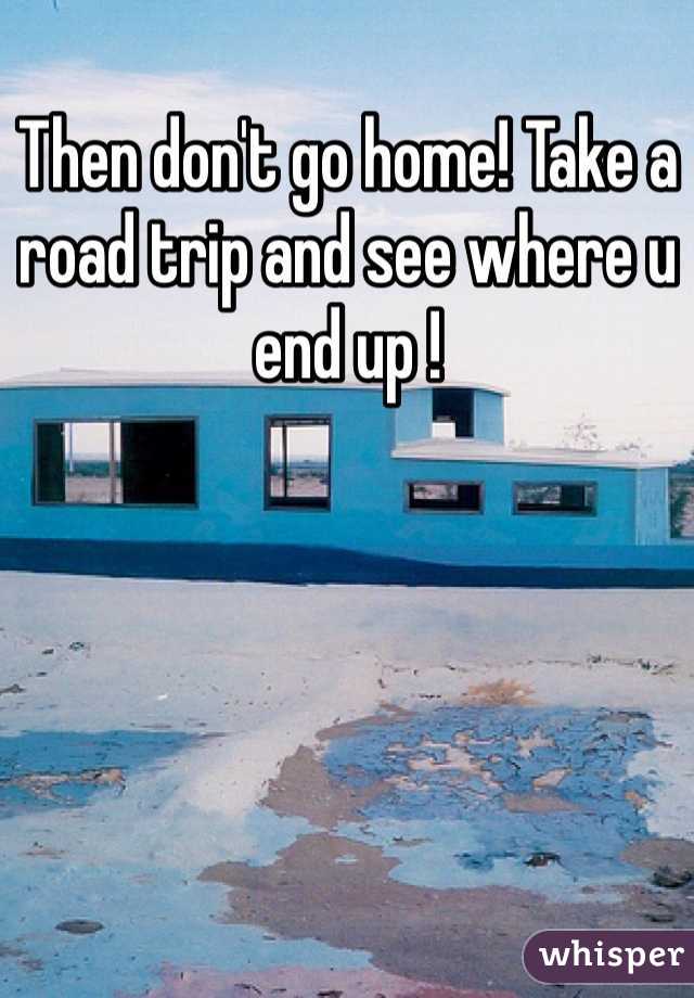 Then don't go home! Take a road trip and see where u end up ! 