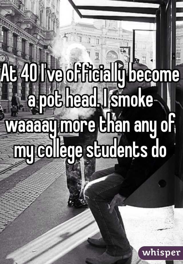 At 40 I've officially become a pot head. I smoke waaaay more than any of my college students do