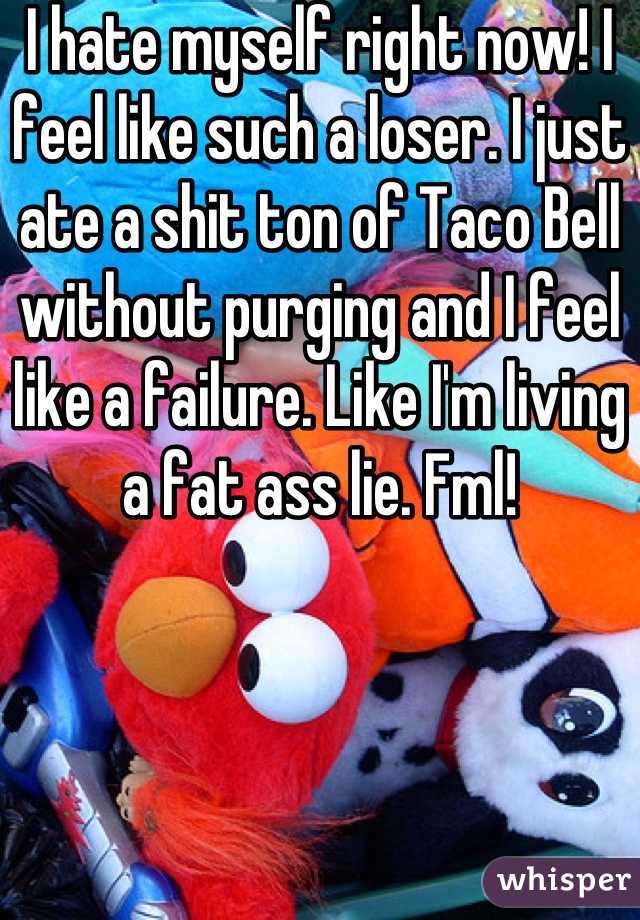 I hate myself right now! I feel like such a loser. I just ate a shit ton of Taco Bell without purging and I feel like a failure. Like I'm living a fat ass lie. Fml!