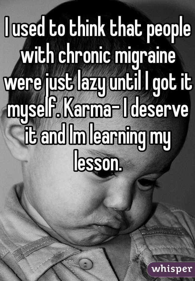 I used to think that people with chronic migraine were just lazy until I got it myself. Karma- I deserve it and Im learning my lesson. 