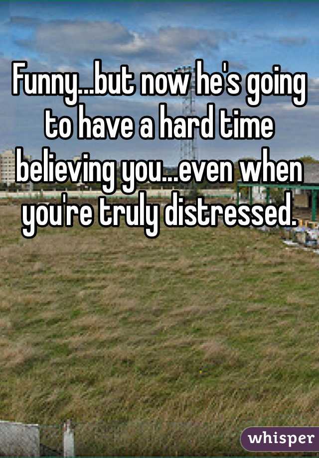 Funny...but now he's going to have a hard time believing you...even when you're truly distressed.