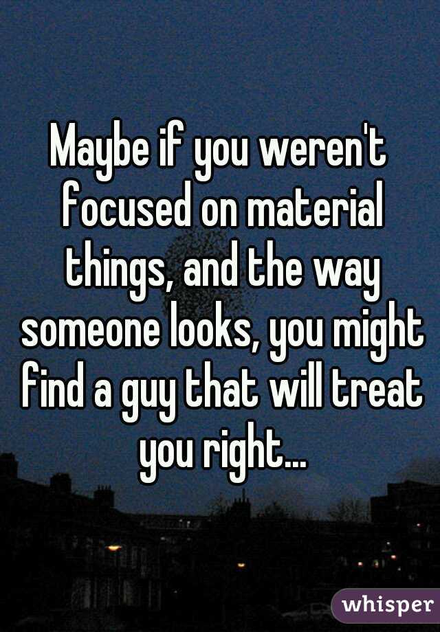 Maybe if you weren't focused on material things, and the way someone looks, you might find a guy that will treat you right...