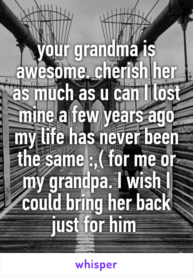 your grandma is awesome. cherish her as much as u can I lost mine a few years ago my life has never been the same :,( for me or my grandpa. I wish I could bring her back just for him 