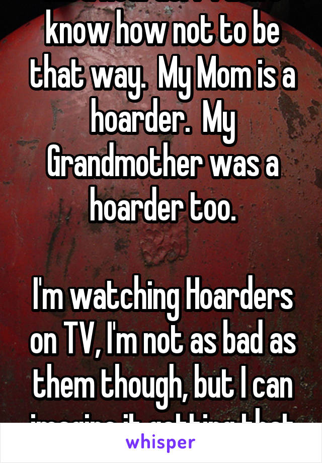 I'm a hoarder.  I don't know how not to be that way.  My Mom is a hoarder.  My Grandmother was a hoarder too.

I'm watching Hoarders on TV, I'm not as bad as them though, but I can imagine it getting that way.