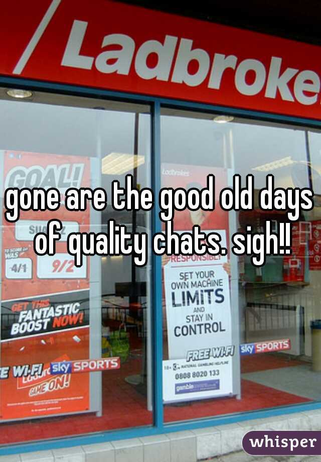 gone are the good old days of quality chats. sigh!!