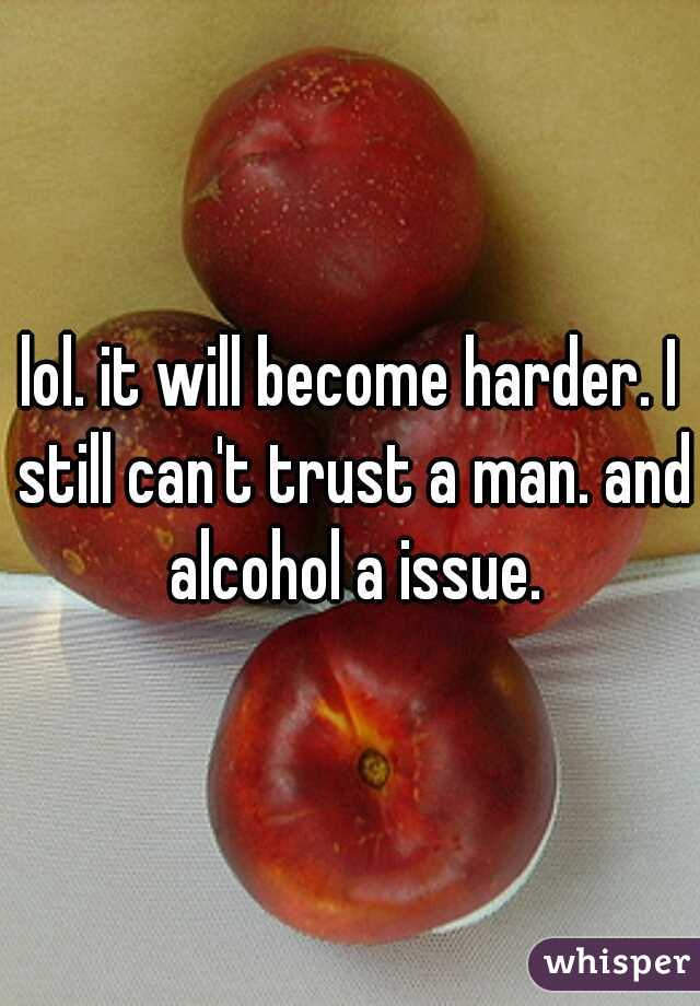 lol. it will become harder. I still can't trust a man. and alcohol a issue.