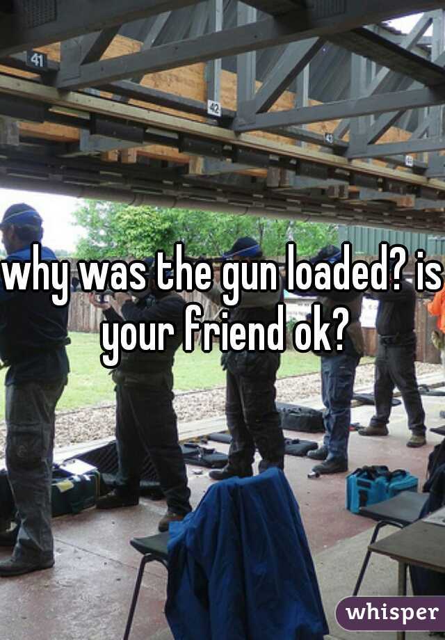 why was the gun loaded? is your friend ok?